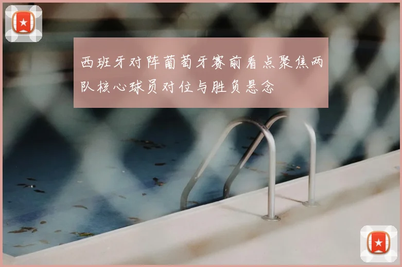 西班牙对阵葡萄牙赛前看点聚焦两队核心球员对位与胜负悬念