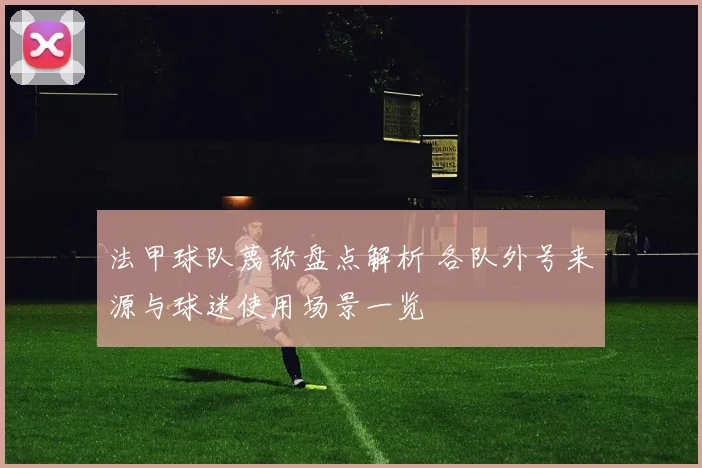 法甲球队蔑称盘点解析 各队外号来源与球迷使用场景一览