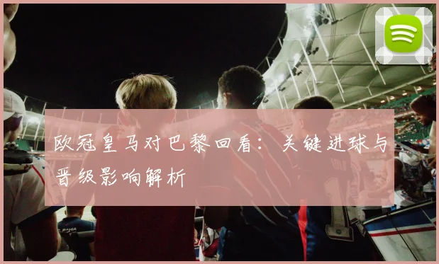 欧冠皇马对巴黎回看：关键进球与晋级影响解析
