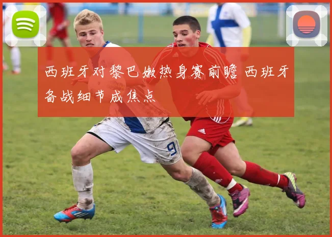 西班牙对黎巴嫩热身赛前瞻 西班牙备战细节成焦点