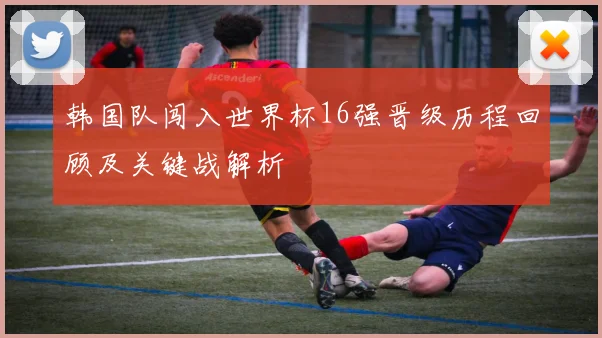 韩国队闯入世界杯16强晋级历程回顾及关键战解析