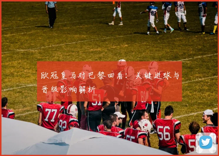 欧冠皇马对巴黎回看：关键进球与晋级影响解析