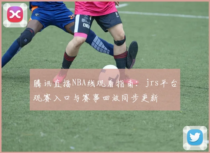 腾讯直播NBA线观看指南：jrs平台观赛入口与赛事回放同步更新