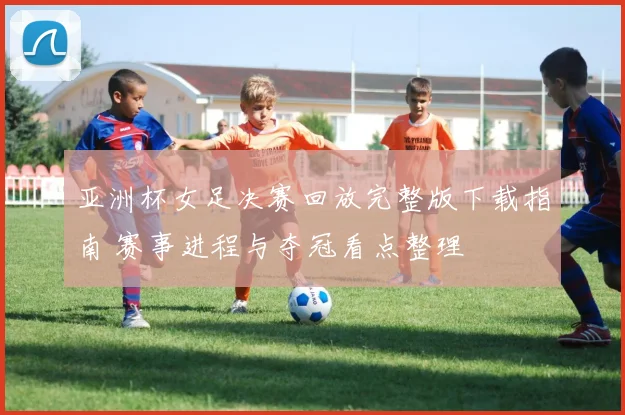 亚洲杯女足决赛回放完整版下载指南 赛事进程与夺冠看点整理