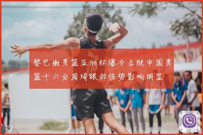 黎巴嫩男篮亚洲杯爆冷击败中国男篮十六分周琦眼部伤势影响明显