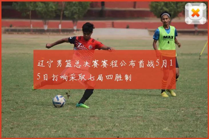 辽宁男篮总决赛赛程公布首战5月15日打响采取七局四胜制
