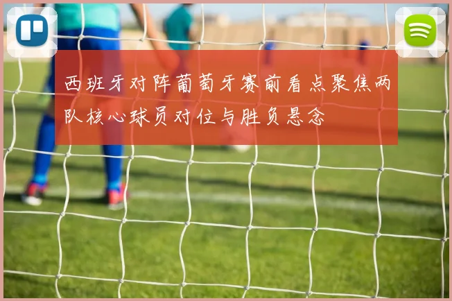 西班牙对阵葡萄牙赛前看点聚焦两队核心球员对位与胜负悬念
