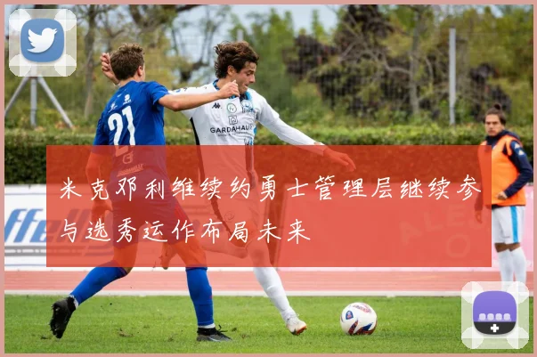 米克邓利维续约勇士管理层继续参与选秀运作布局未来