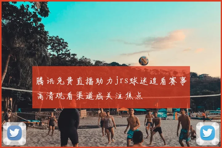 腾讯免费直播助力jrs球迷追看赛事高清观看渠道成关注焦点