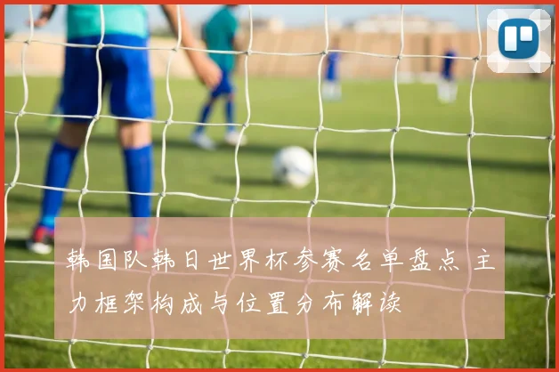 韩国队韩日世界杯参赛名单盘点 主力框架构成与位置分布解读