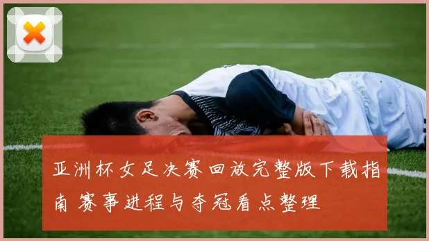 亚洲杯女足决赛回放完整版下载指南 赛事进程与夺冠看点整理