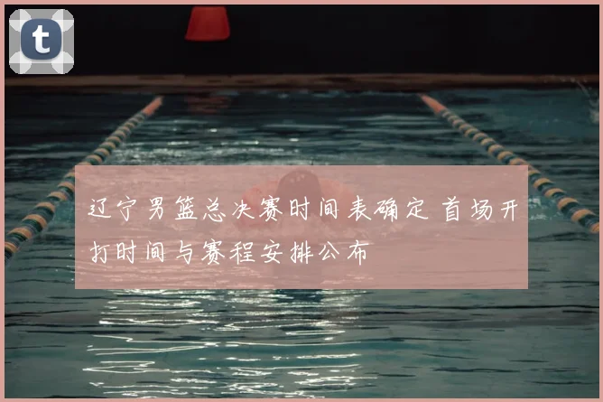 辽宁男篮总决赛时间表确定 首场开打时间与赛程安排公布