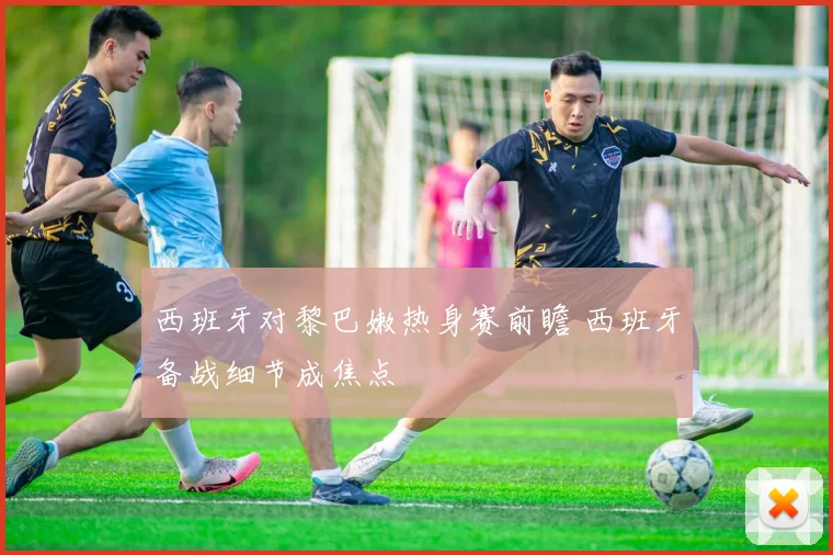 西班牙对黎巴嫩热身赛前瞻 西班牙备战细节成焦点