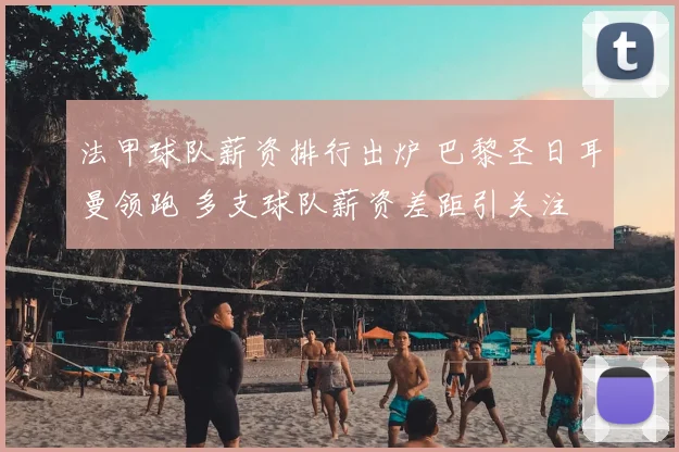 法甲球队薪资排行出炉 巴黎圣日耳曼领跑 多支球队薪资差距引关注