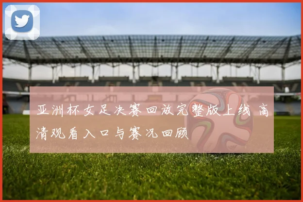 亚洲杯女足决赛回放完整版上线 高清观看入口与赛况回顾