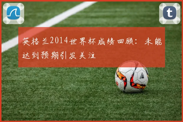 英格兰2014世界杯成绩回顾:未能达到预期引发关注