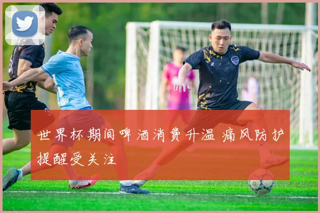 世界杯期间啤酒消费升温 痛风防护提醒受关注