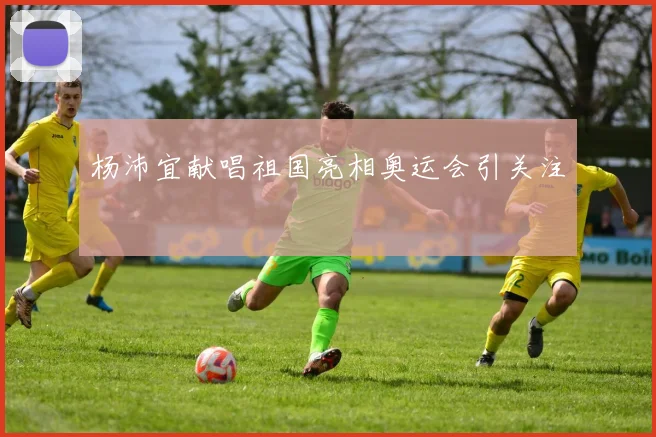 杨沛宜献唱祖国亮相奥运会引关注